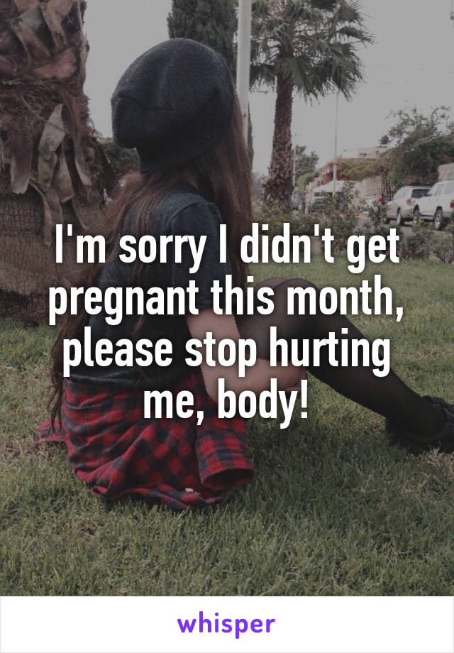 I'm sorry I didn't get pregnant this month, please stop hurting me, body!