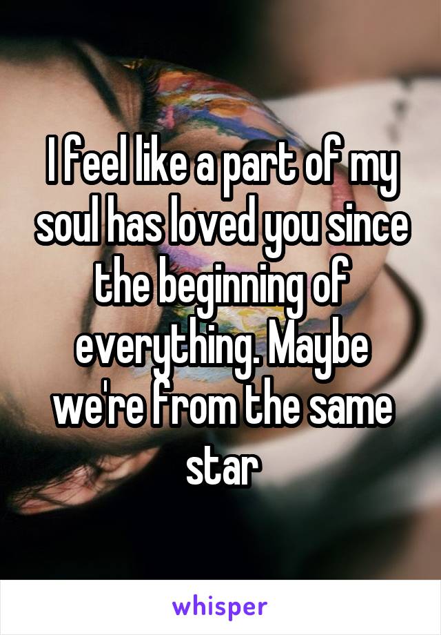 I feel like a part of my soul has loved you since the beginning of everything. Maybe we're from the same star