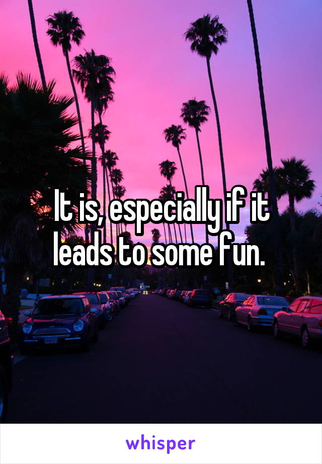 It is, especially if it leads to some fun. 