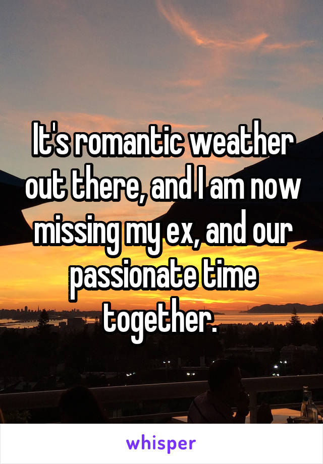 It's romantic weather out there, and I am now missing my ex, and our passionate time together. 
