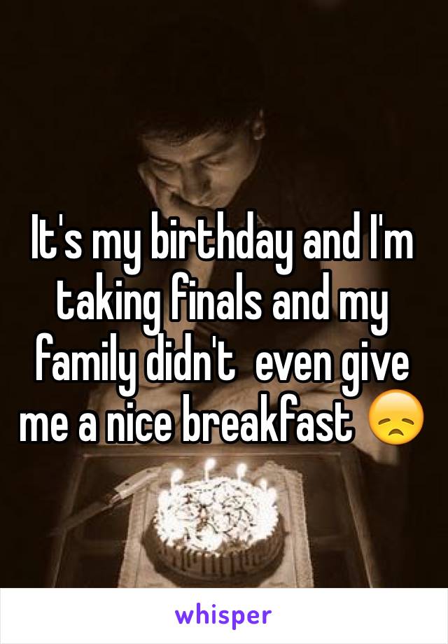 It's my birthday and I'm taking finals and my family didn't  even give me a nice breakfast 😞