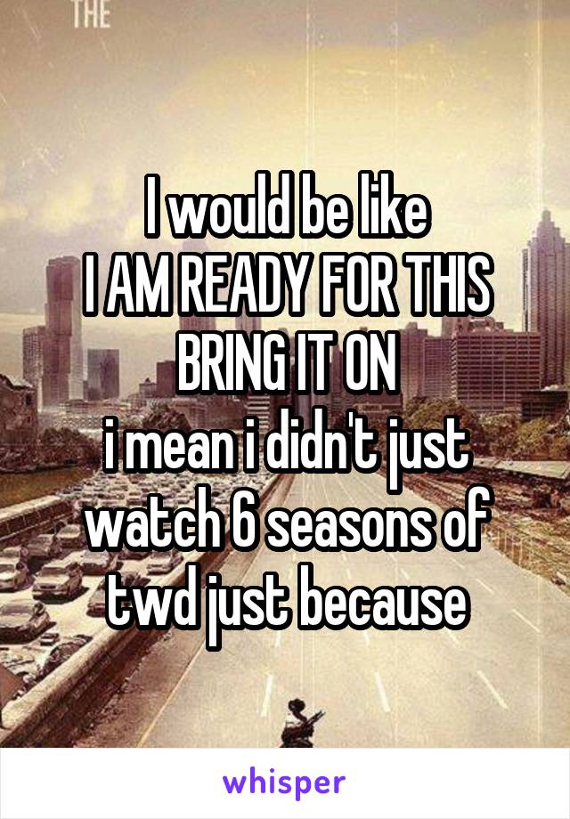 I would be like
I AM READY FOR THIS BRING IT ON
i mean i didn't just watch 6 seasons of twd just because