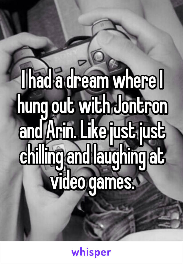 I had a dream where I hung out with Jontron and Arin. Like just just chilling and laughing at video games.