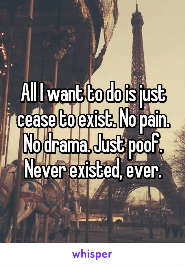 All I want to do is just cease to exist. No pain. No drama. Just poof. Never existed, ever.