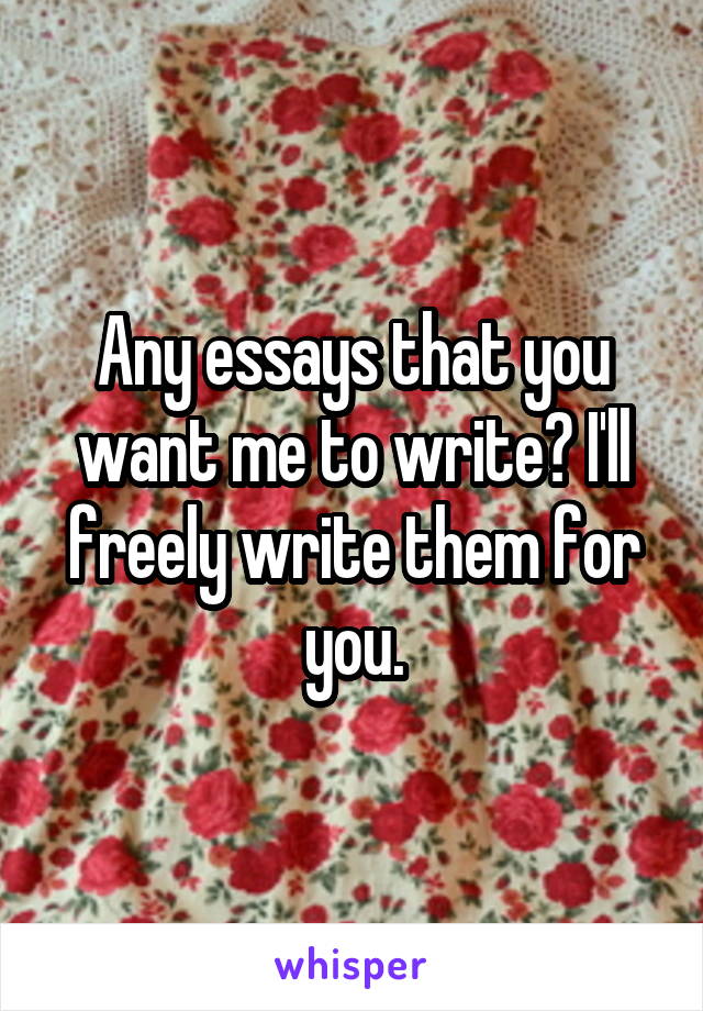 Any essays that you want me to write? I'll freely write them for you.