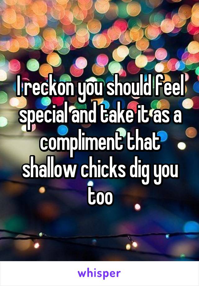 I reckon you should feel special and take it as a compliment that shallow chicks dig you too