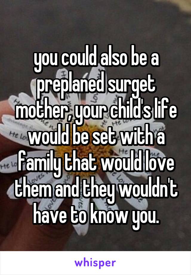 you could also be a preplaned surget mother, your child's life would be set with a family that would love them and they wouldn't have to know you.