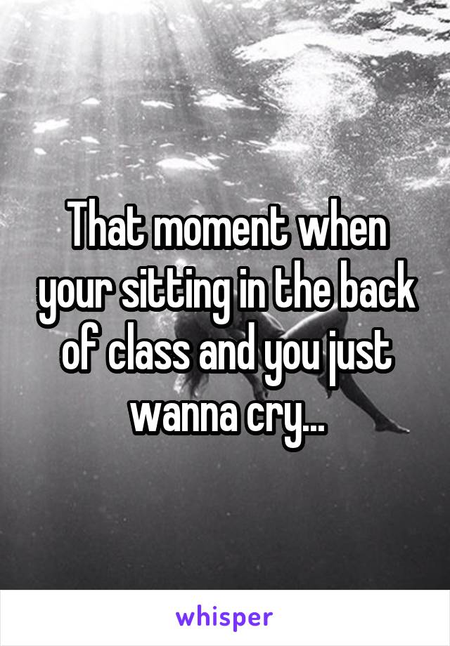 That moment when your sitting in the back of class and you just wanna cry...