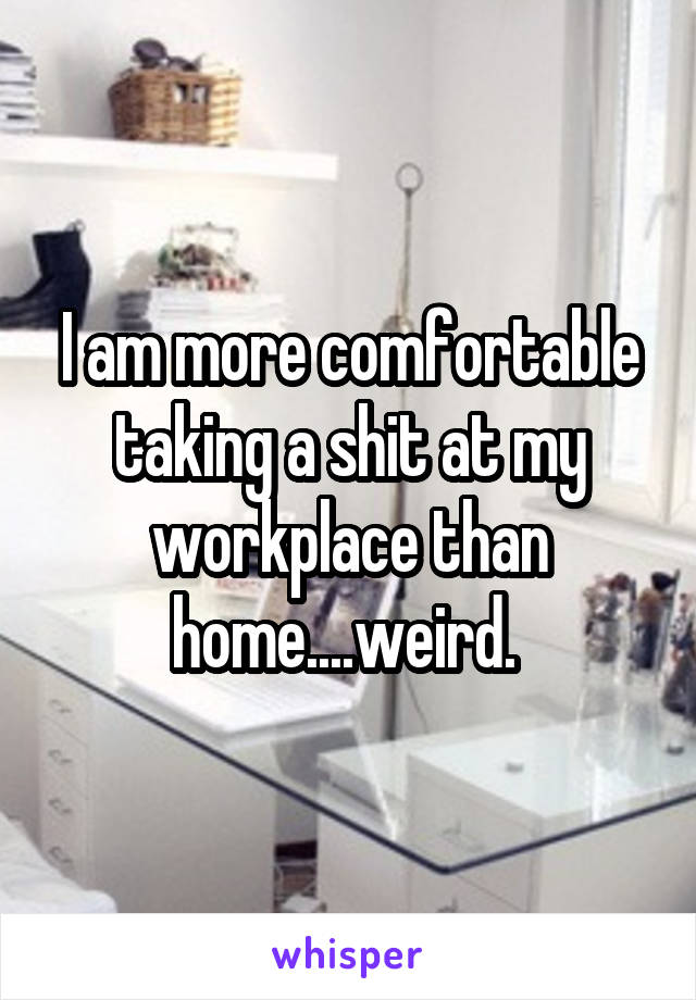 I am more comfortable taking a shit at my workplace than home....weird. 