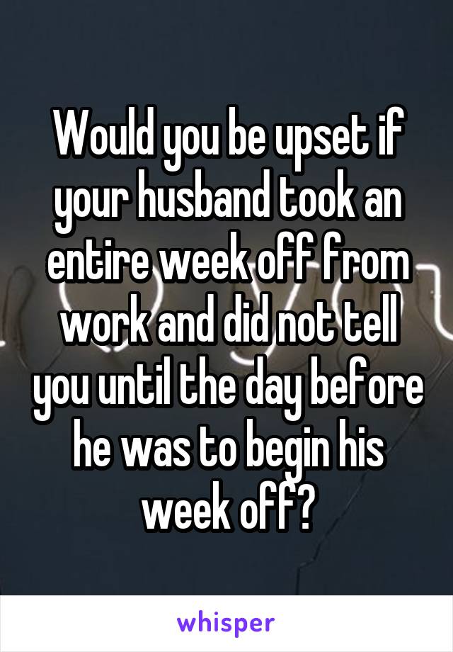 Would you be upset if your husband took an entire week off from work and did not tell you until the day before he was to begin his week off?