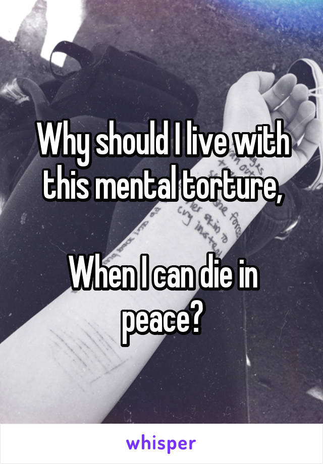 Why should I live with this mental torture,

When I can die in peace?