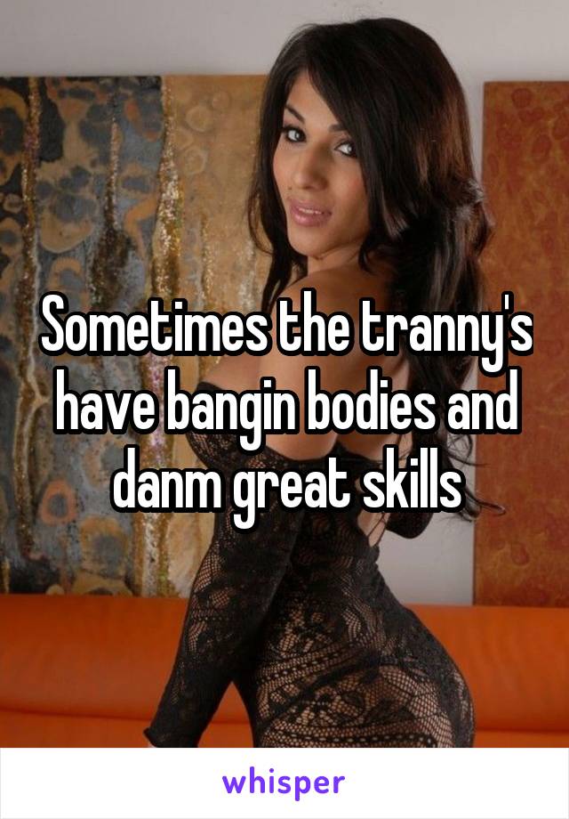 Sometimes the tranny's have bangin bodies and danm great skills