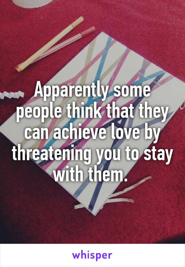 Apparently some people think that they can achieve love by threatening you to stay with them. 