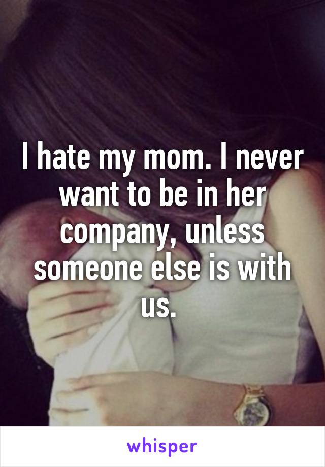 I hate my mom. I never want to be in her company, unless someone else is with us. 