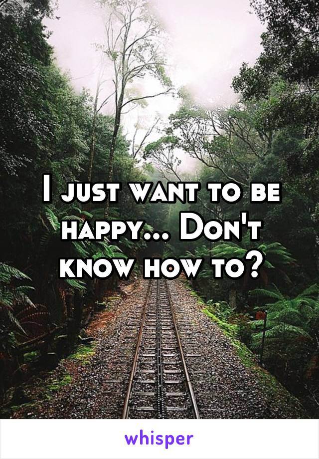 I just want to be happy... Don't know how to?