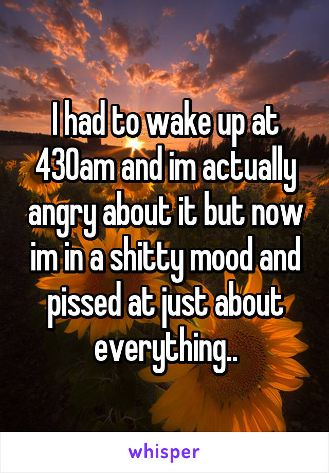 I had to wake up at 430am and im actually angry about it but now im in a shitty mood and pissed at just about everything..