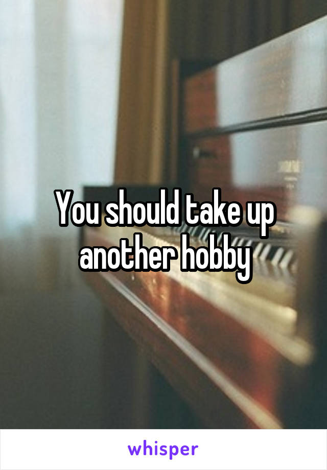 You should take up another hobby