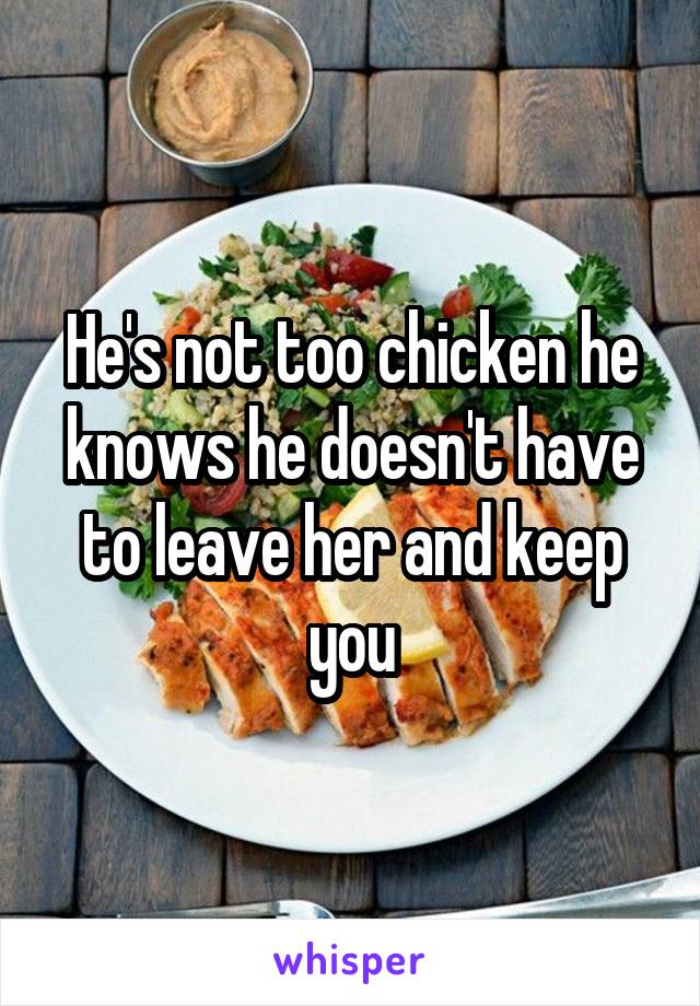 He's not too chicken he knows he doesn't have to leave her and keep you