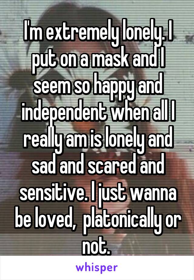 I'm extremely lonely. I put on a mask and I seem so happy and independent when all I really am is lonely and sad and scared and sensitive. I just wanna be loved,  platonically or not. 