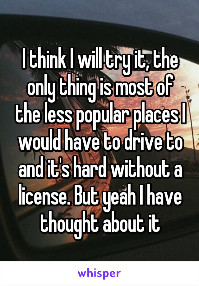 I think I will try it, the only thing is most of the less popular places I would have to drive to and it's hard without a license. But yeah I have thought about it