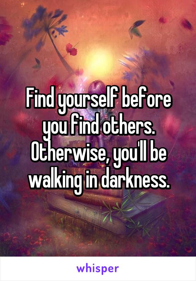 Find yourself before you find others. Otherwise, you'll be walking in darkness.