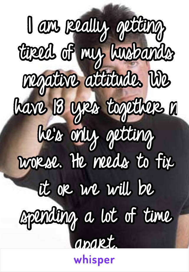 I am really getting tired of my husbands negative attitude. We have 18 yrs together n he's only getting worse. He needs to fix it or we will be spending a lot of time apart.