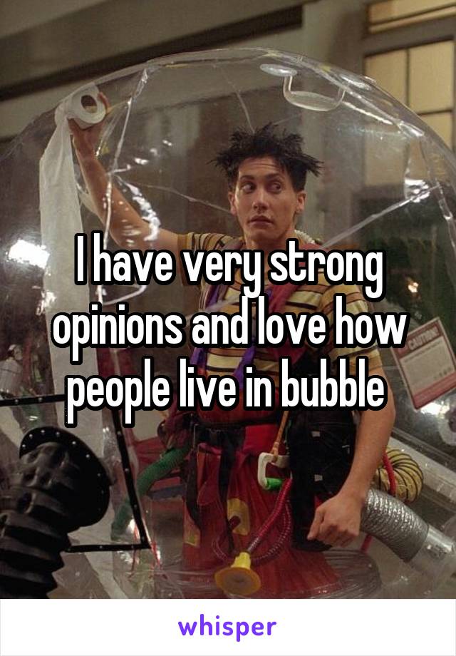I have very strong opinions and love how people live in bubble 