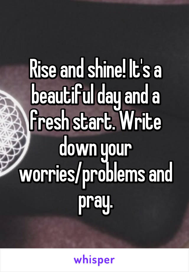 Rise and shine! It's a beautiful day and a fresh start. Write down your worries/problems and pray.