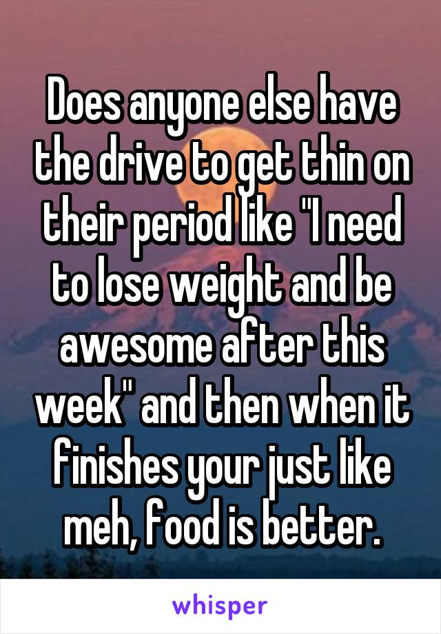 Does anyone else have the drive to get thin on their period like "I need to lose weight and be awesome after this week" and then when it finishes your just like meh, food is better.