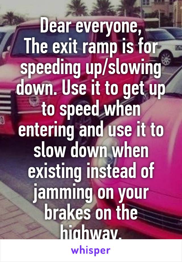 Dear everyone,
The exit ramp is for speeding up/slowing down. Use it to get up to speed when entering and use it to slow down when existing instead of jamming on your brakes on the highway.