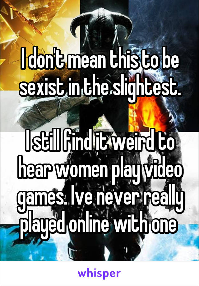 I don't mean this to be sexist in the slightest.

I still find it weird to hear women play video games. Ive never really played online with one 