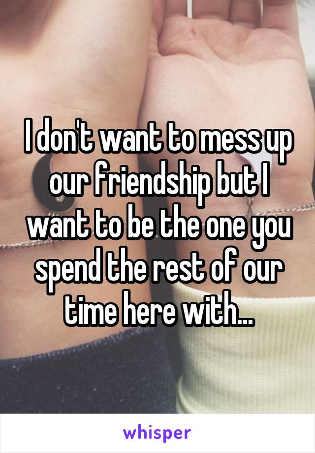 I don't want to mess up our friendship but I want to be the one you spend the rest of our time here with...