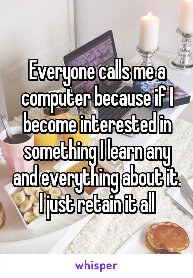 Everyone calls me a computer because if I become interested in something I learn any and everything about it. I just retain it all