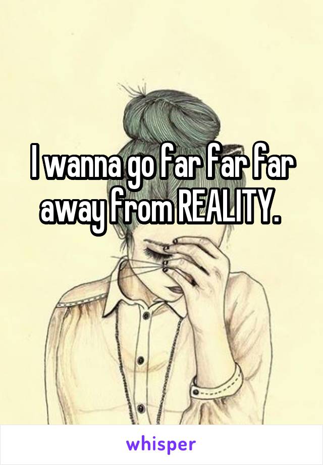 I wanna go far far far away from REALITY. 

