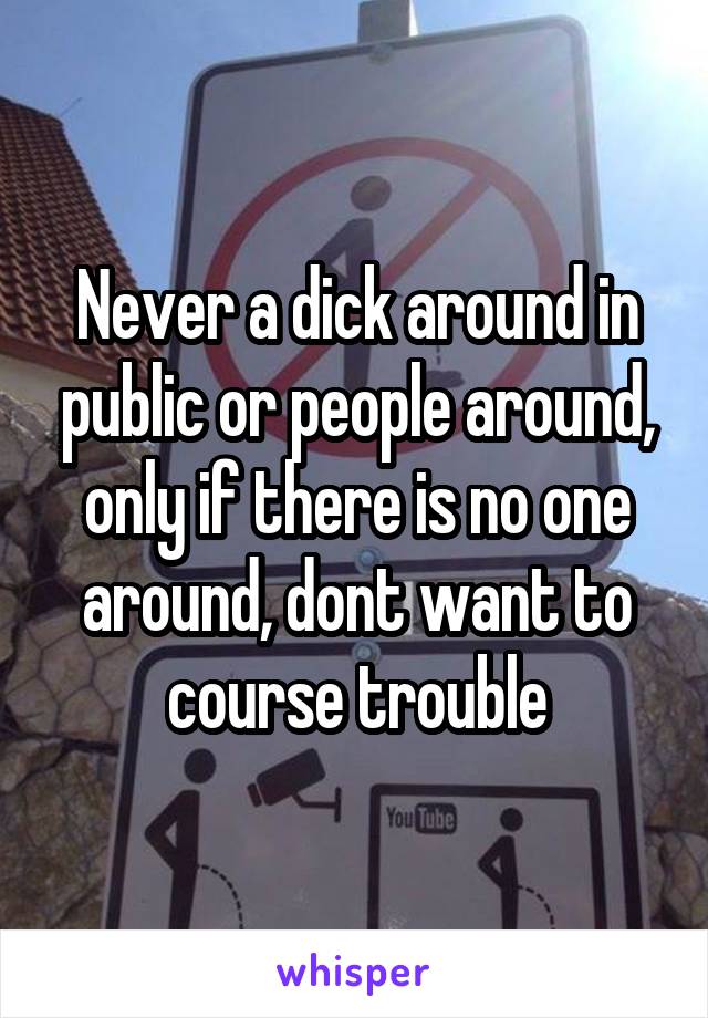 Never a dick around in public or people around, only if there is no one around, dont want to course trouble