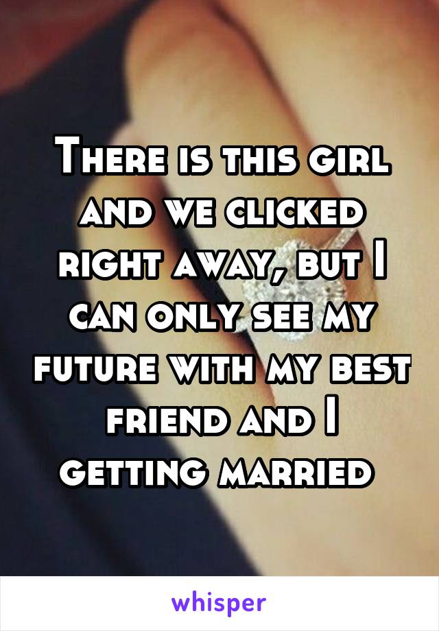 There is this girl and we clicked right away, but I can only see my future with my best friend and I getting married 