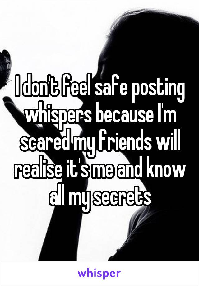 I don't feel safe posting whispers because I'm scared my friends will realise it's me and know all my secrets