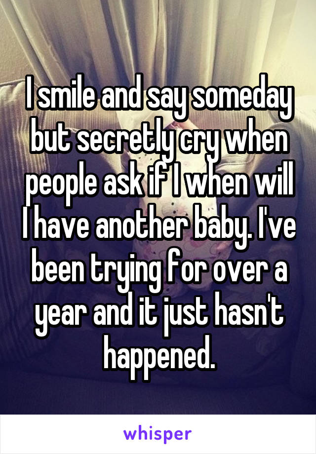 I smile and say someday but secretly cry when people ask if I when will I have another baby. I've been trying for over a year and it just hasn't happened.