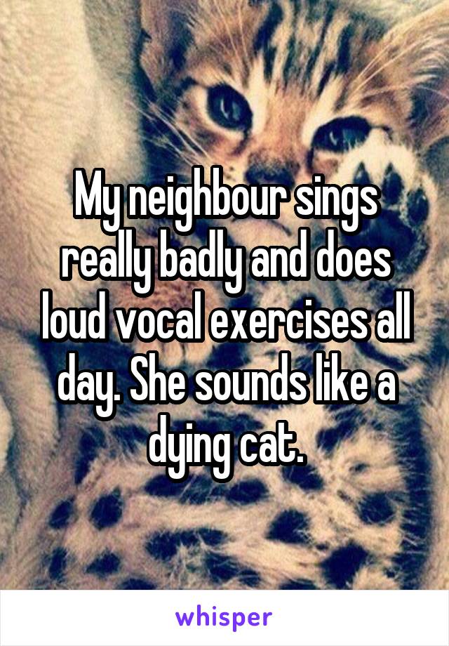My neighbour sings really badly and does loud vocal exercises all day. She sounds like a dying cat.