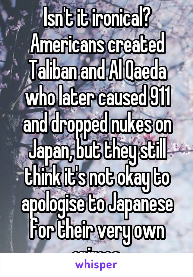 Isn't it ironical? Americans created Taliban and Al Qaeda who later caused 911 and dropped nukes on Japan, but they still think it's not okay to apologise to Japanese for their very own crimes.