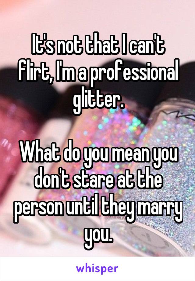 It's not that I can't flirt, I'm a professional glitter.

What do you mean you don't stare at the person until they marry you.