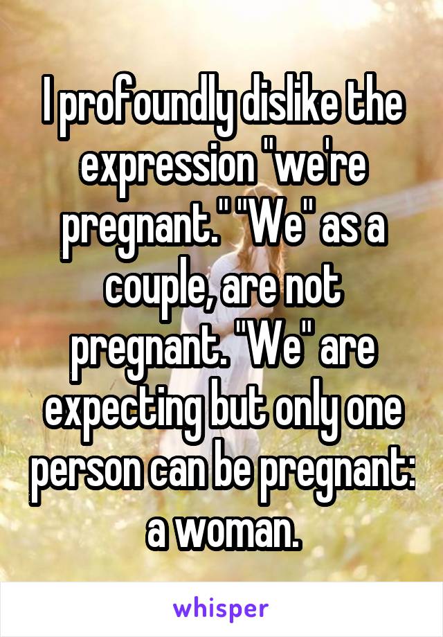 I profoundly dislike the expression "we're pregnant." "We" as a couple, are not pregnant. "We" are expecting but only one person can be pregnant: a woman.