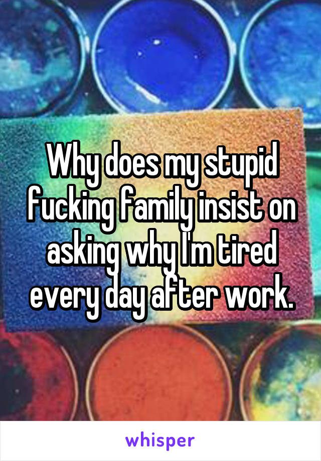 Why does my stupid fucking family insist on asking why I'm tired every day after work.