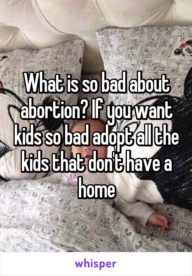 What is so bad about abortion? If you want kids so bad adopt all the kids that don't have a home