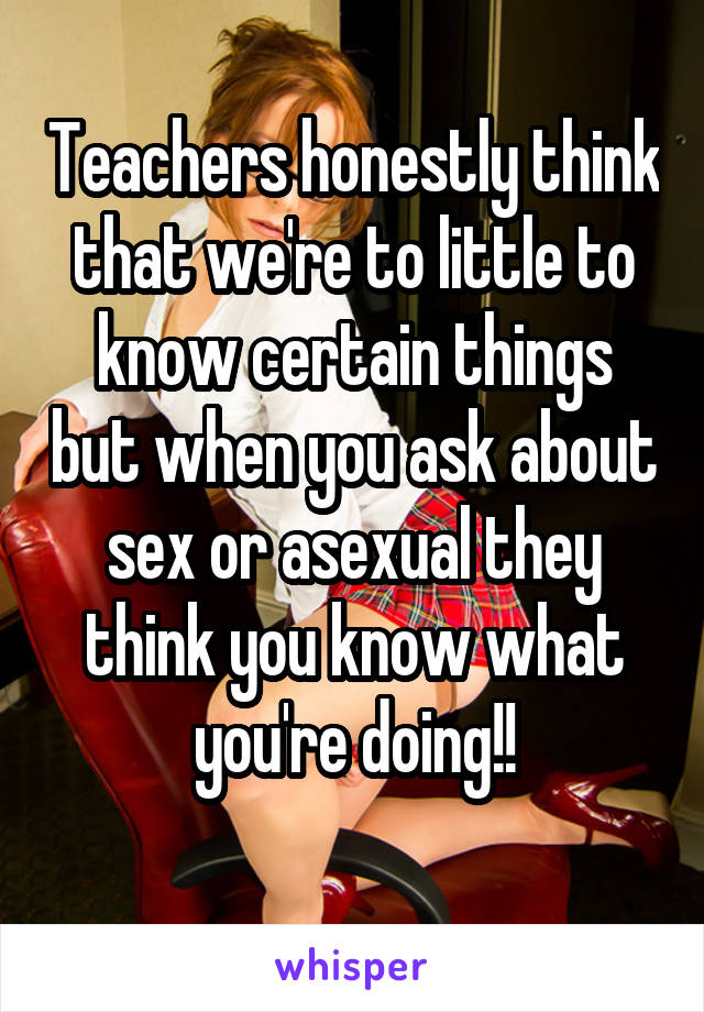 Teachers honestly think that we're to little to know certain things but when you ask about sex or asexual they think you know what you're doing!!
 