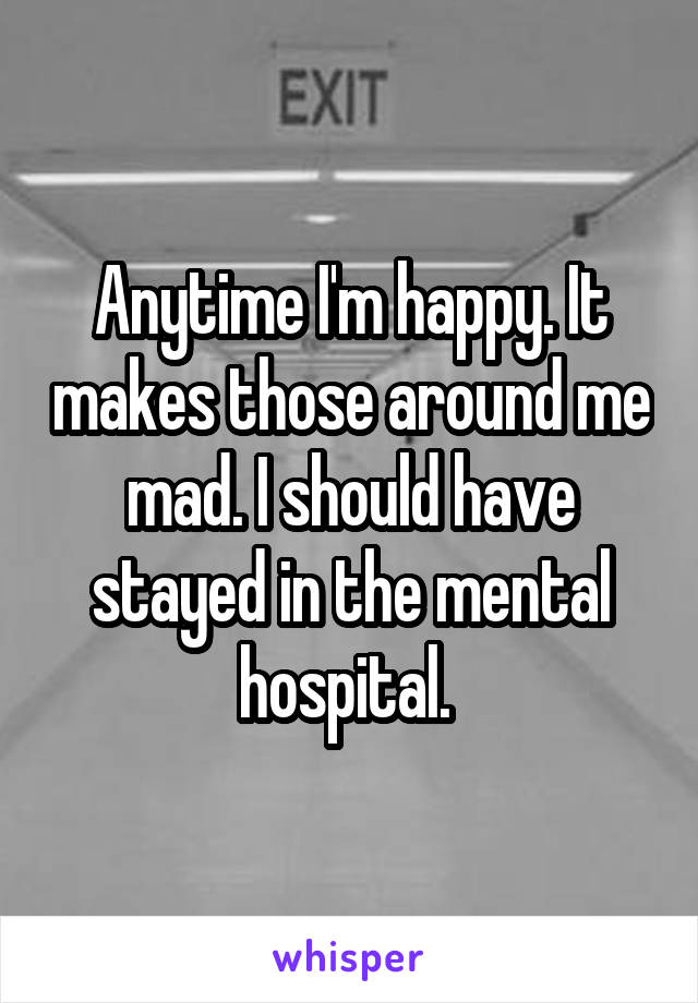 Anytime I'm happy. It makes those around me mad. I should have stayed in the mental hospital. 