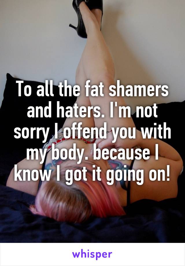 To all the fat shamers and haters. I'm not sorry I offend you with my body. because I know I got it going on!