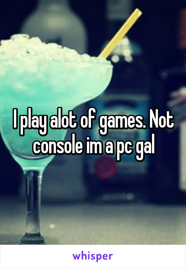 I play alot of games. Not console im a pc gal