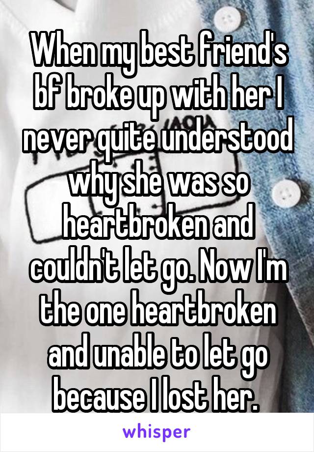 When my best friend's bf broke up with her I never quite understood why she was so heartbroken and couldn't let go. Now I'm the one heartbroken and unable to let go because I lost her. 