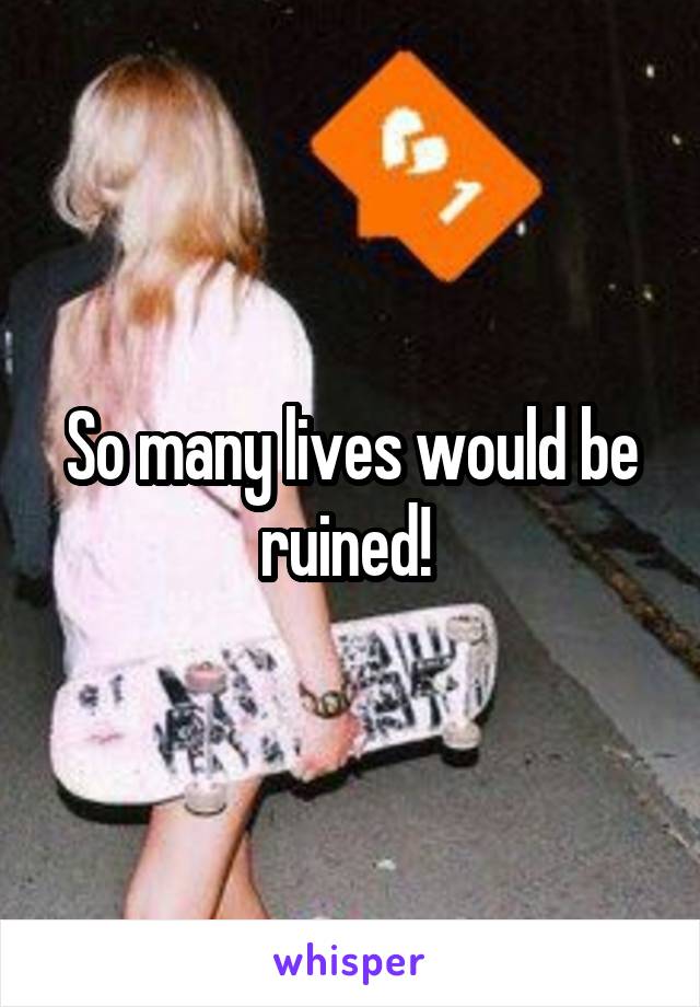 So many lives would be ruined! 